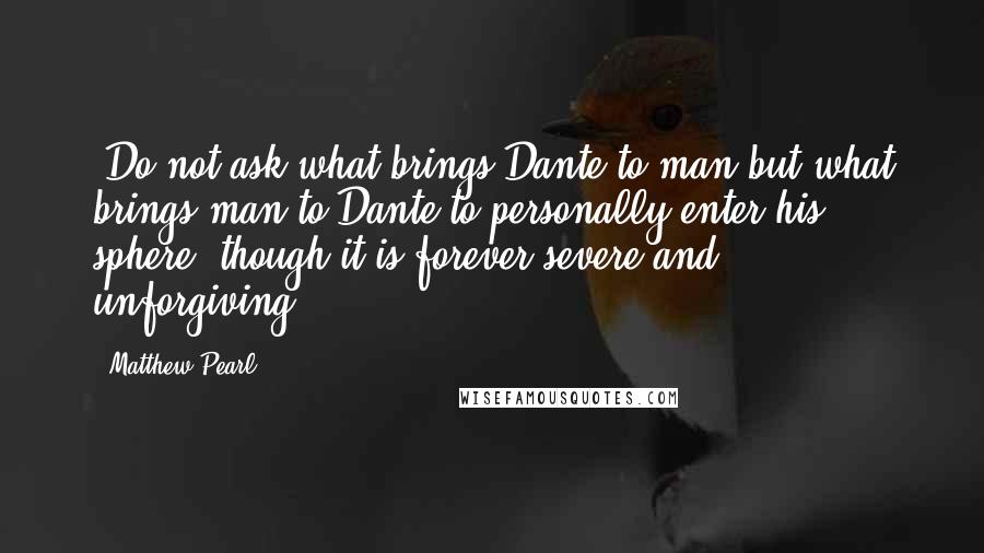 Matthew Pearl Quotes: 'Do not ask what brings Dante to man but what brings man to Dante-to personally enter his sphere, though it is forever severe and unforgiving.'