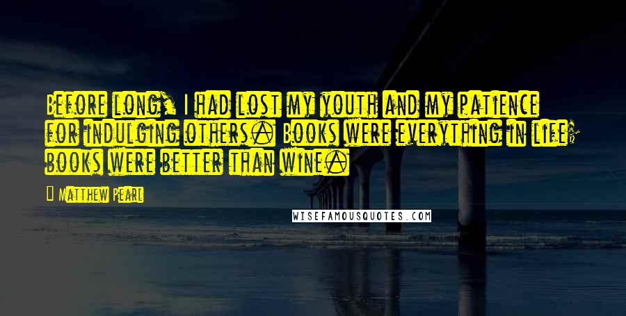 Matthew Pearl Quotes: Before long, I had lost my youth and my patience for indulging others. Books were everything in life; books were better than wine.