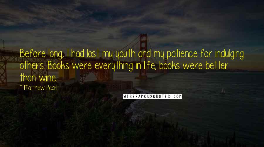 Matthew Pearl Quotes: Before long, I had lost my youth and my patience for indulging others. Books were everything in life; books were better than wine.