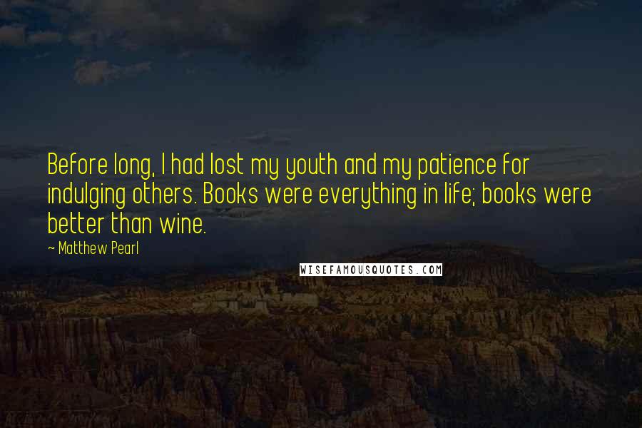 Matthew Pearl Quotes: Before long, I had lost my youth and my patience for indulging others. Books were everything in life; books were better than wine.