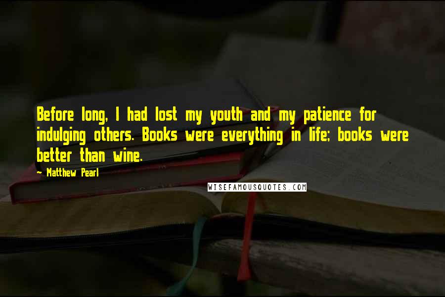 Matthew Pearl Quotes: Before long, I had lost my youth and my patience for indulging others. Books were everything in life; books were better than wine.