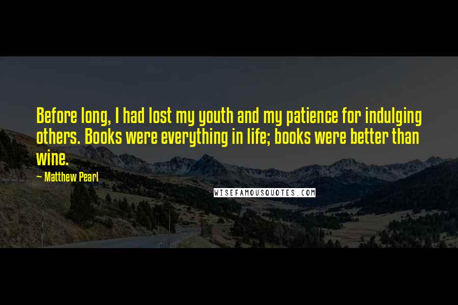 Matthew Pearl Quotes: Before long, I had lost my youth and my patience for indulging others. Books were everything in life; books were better than wine.