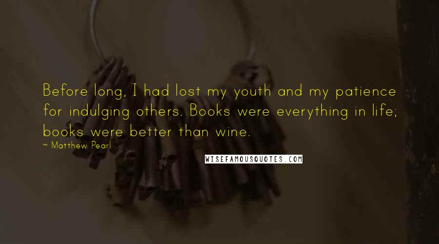 Matthew Pearl Quotes: Before long, I had lost my youth and my patience for indulging others. Books were everything in life; books were better than wine.