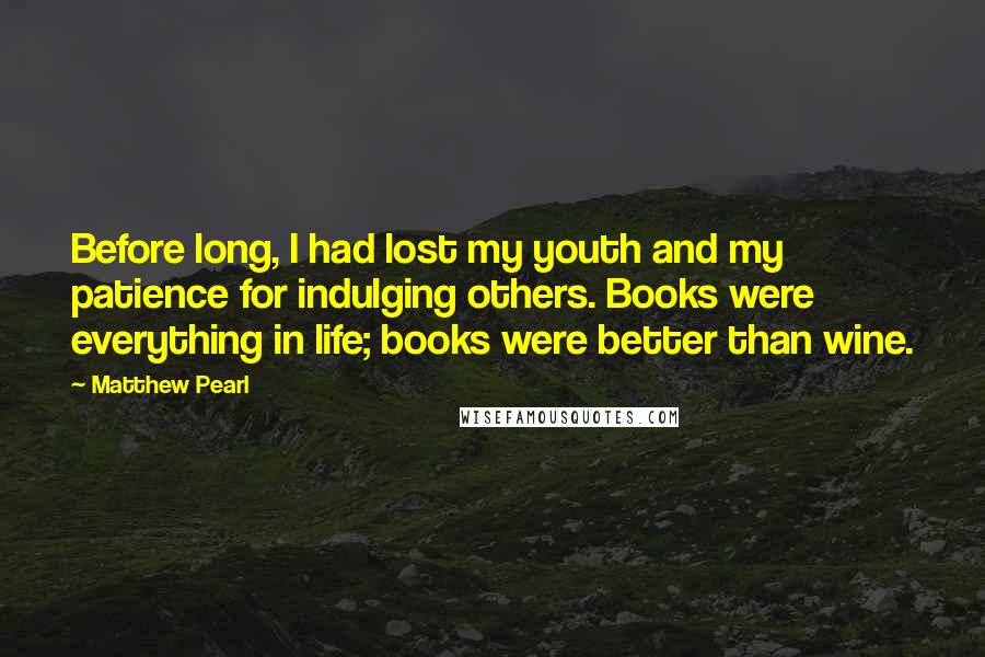 Matthew Pearl Quotes: Before long, I had lost my youth and my patience for indulging others. Books were everything in life; books were better than wine.