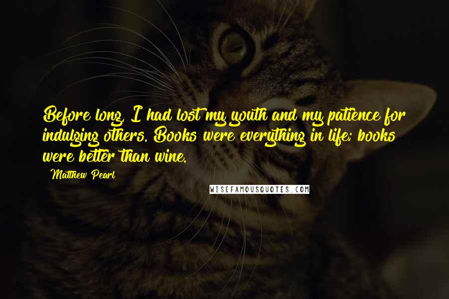 Matthew Pearl Quotes: Before long, I had lost my youth and my patience for indulging others. Books were everything in life; books were better than wine.