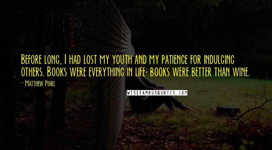 Matthew Pearl Quotes: Before long, I had lost my youth and my patience for indulging others. Books were everything in life; books were better than wine.