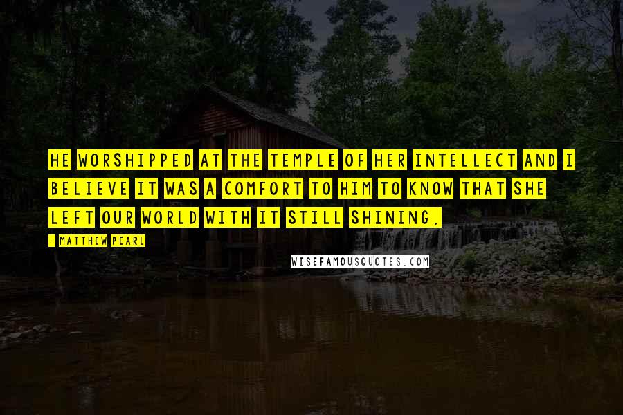 Matthew Pearl Quotes: He worshipped at the temple of her intellect and I believe it was a comfort to him to know that she left our world with it still shining.