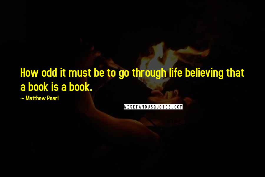 Matthew Pearl Quotes: How odd it must be to go through life believing that a book is a book.