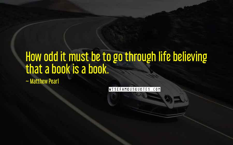 Matthew Pearl Quotes: How odd it must be to go through life believing that a book is a book.