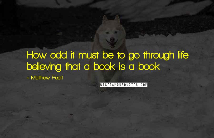 Matthew Pearl Quotes: How odd it must be to go through life believing that a book is a book.