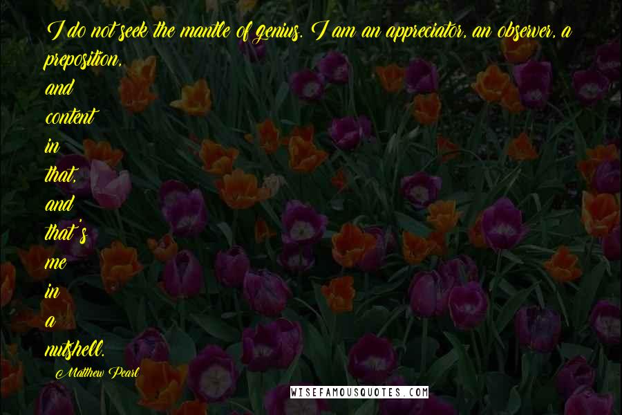 Matthew Pearl Quotes: I do not seek the mantle of genius. I am an appreciator, an observer, a preposition, and content in that, and that's me in a nutshell.