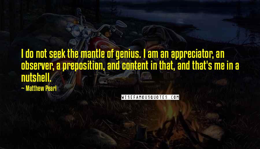 Matthew Pearl Quotes: I do not seek the mantle of genius. I am an appreciator, an observer, a preposition, and content in that, and that's me in a nutshell.