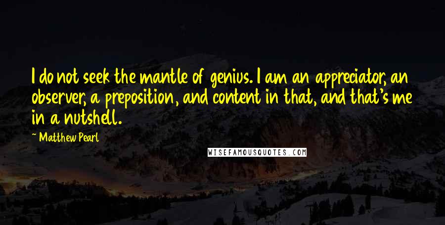 Matthew Pearl Quotes: I do not seek the mantle of genius. I am an appreciator, an observer, a preposition, and content in that, and that's me in a nutshell.