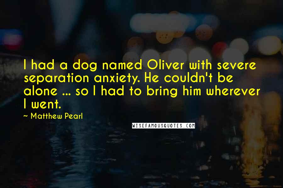 Matthew Pearl Quotes: I had a dog named Oliver with severe separation anxiety. He couldn't be alone ... so I had to bring him wherever I went.