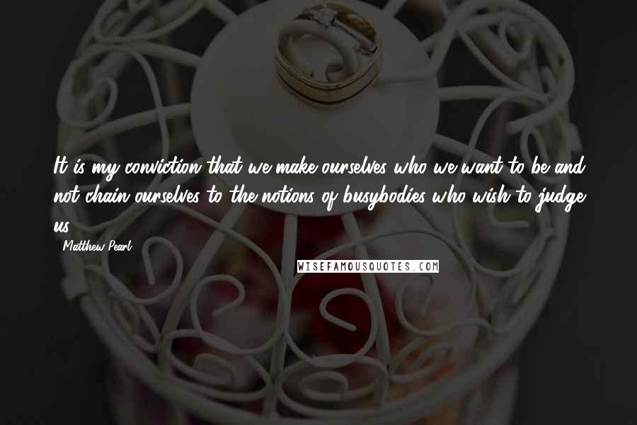 Matthew Pearl Quotes: It is my conviction that we make ourselves who we want to be and not chain ourselves to the notions of busybodies who wish to judge us.