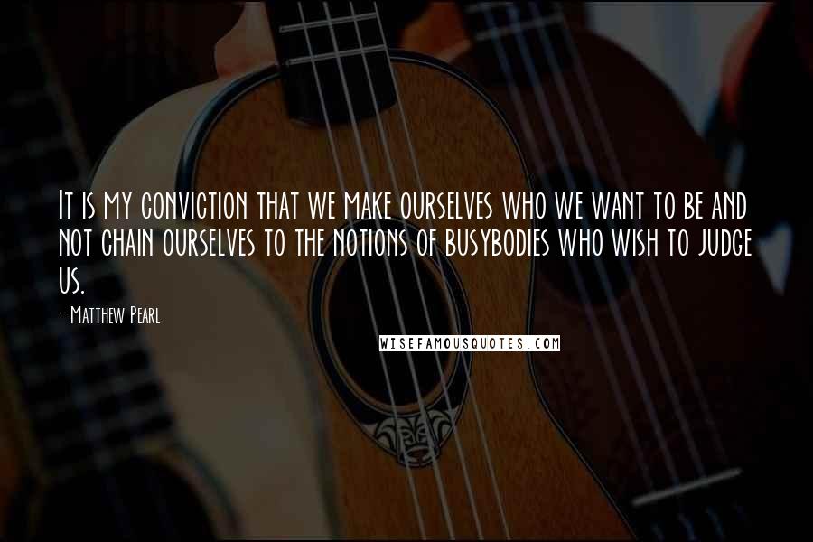 Matthew Pearl Quotes: It is my conviction that we make ourselves who we want to be and not chain ourselves to the notions of busybodies who wish to judge us.