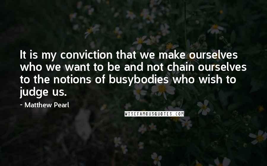 Matthew Pearl Quotes: It is my conviction that we make ourselves who we want to be and not chain ourselves to the notions of busybodies who wish to judge us.