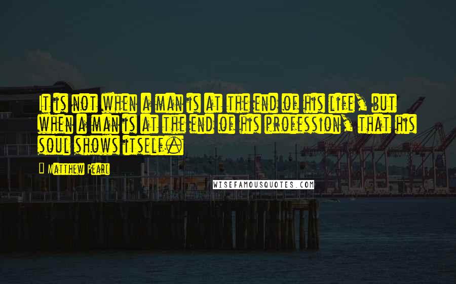 Matthew Pearl Quotes: It is not when a man is at the end of his life, but when a man is at the end of his profession, that his soul shows itself.