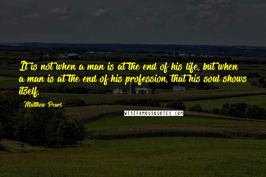 Matthew Pearl Quotes: It is not when a man is at the end of his life, but when a man is at the end of his profession, that his soul shows itself.