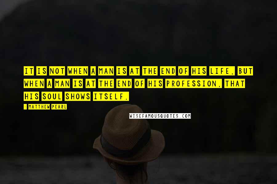 Matthew Pearl Quotes: It is not when a man is at the end of his life, but when a man is at the end of his profession, that his soul shows itself.