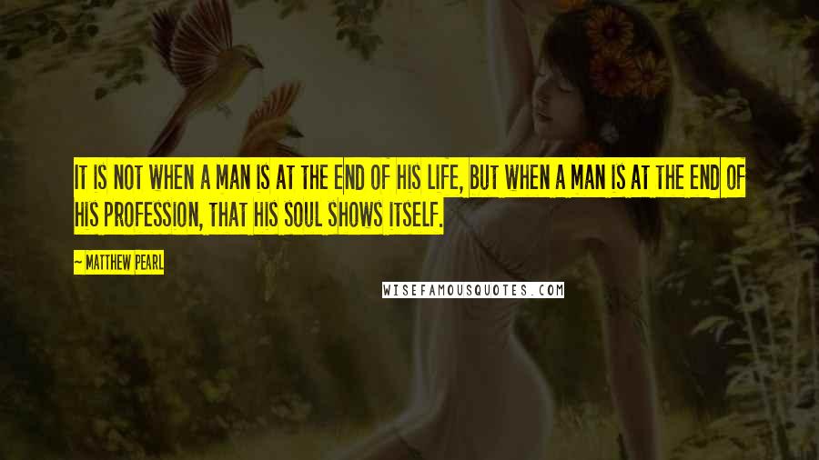 Matthew Pearl Quotes: It is not when a man is at the end of his life, but when a man is at the end of his profession, that his soul shows itself.