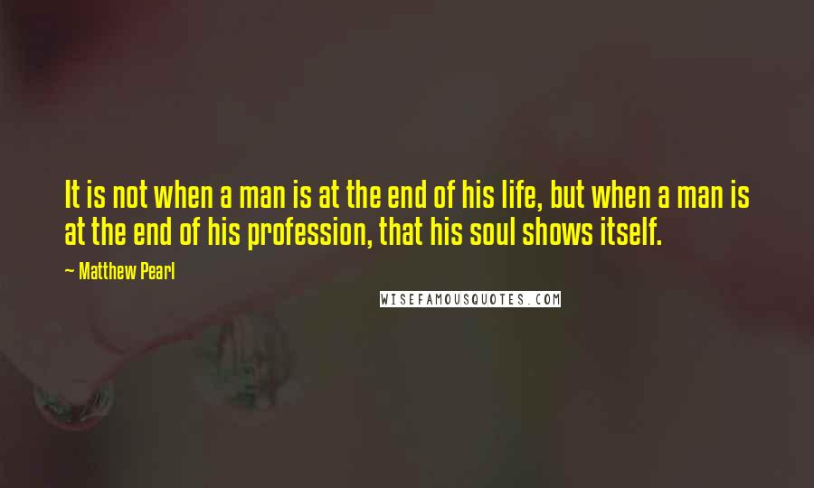 Matthew Pearl Quotes: It is not when a man is at the end of his life, but when a man is at the end of his profession, that his soul shows itself.