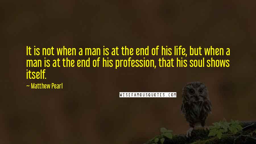 Matthew Pearl Quotes: It is not when a man is at the end of his life, but when a man is at the end of his profession, that his soul shows itself.