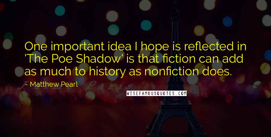 Matthew Pearl Quotes: One important idea I hope is reflected in 'The Poe Shadow' is that fiction can add as much to history as nonfiction does.