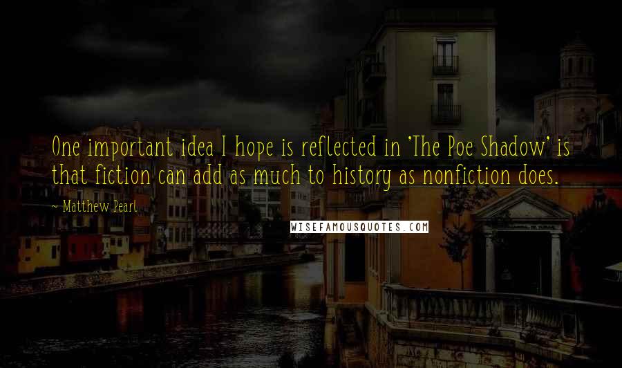 Matthew Pearl Quotes: One important idea I hope is reflected in 'The Poe Shadow' is that fiction can add as much to history as nonfiction does.