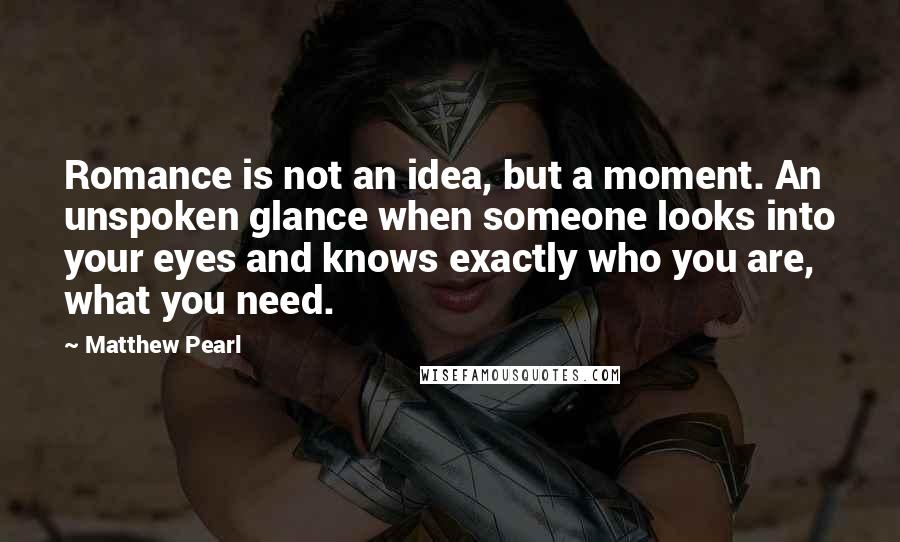 Matthew Pearl Quotes: Romance is not an idea, but a moment. An unspoken glance when someone looks into your eyes and knows exactly who you are, what you need.