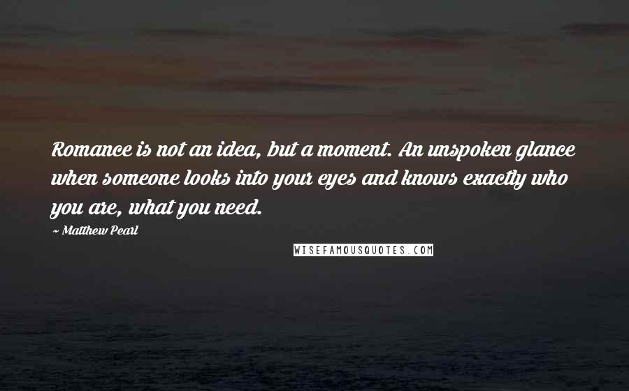 Matthew Pearl Quotes: Romance is not an idea, but a moment. An unspoken glance when someone looks into your eyes and knows exactly who you are, what you need.