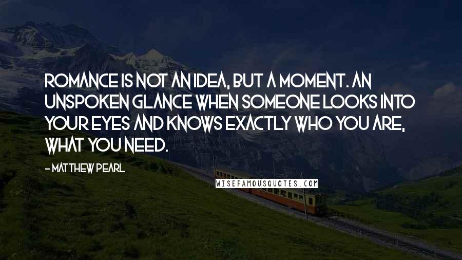 Matthew Pearl Quotes: Romance is not an idea, but a moment. An unspoken glance when someone looks into your eyes and knows exactly who you are, what you need.