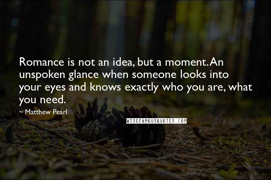 Matthew Pearl Quotes: Romance is not an idea, but a moment. An unspoken glance when someone looks into your eyes and knows exactly who you are, what you need.