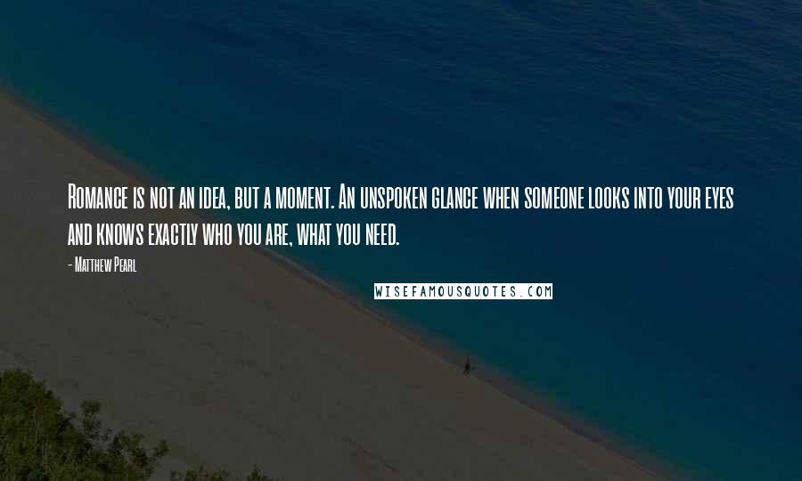 Matthew Pearl Quotes: Romance is not an idea, but a moment. An unspoken glance when someone looks into your eyes and knows exactly who you are, what you need.