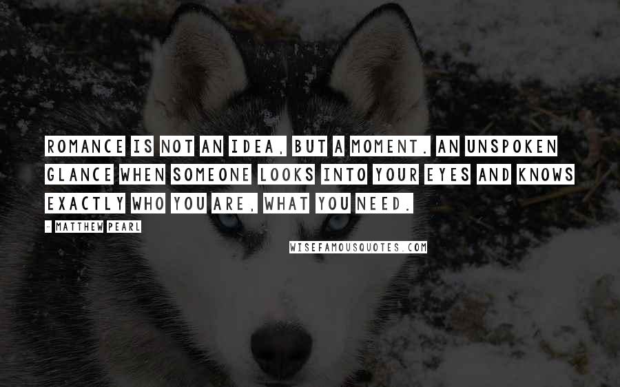 Matthew Pearl Quotes: Romance is not an idea, but a moment. An unspoken glance when someone looks into your eyes and knows exactly who you are, what you need.