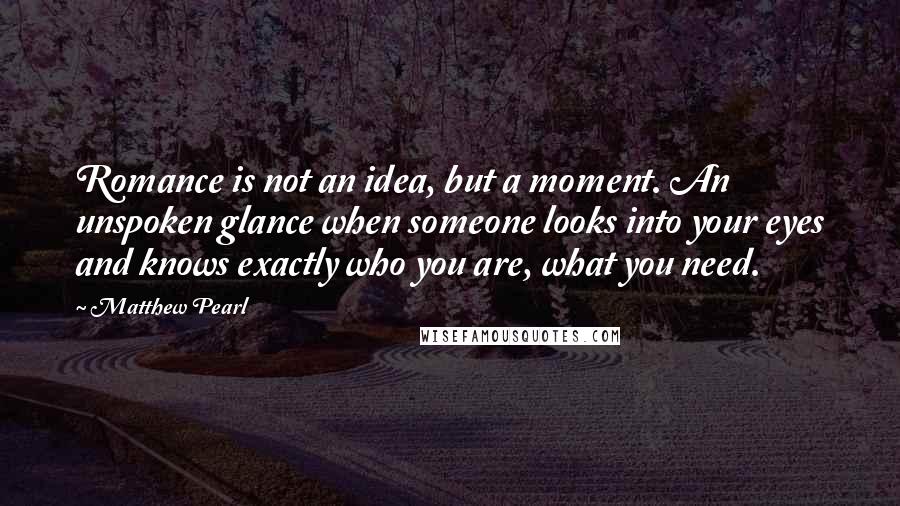 Matthew Pearl Quotes: Romance is not an idea, but a moment. An unspoken glance when someone looks into your eyes and knows exactly who you are, what you need.