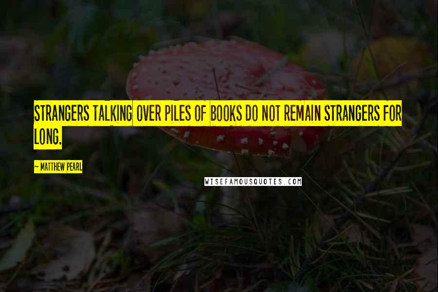 Matthew Pearl Quotes: Strangers talking over piles of books do not remain strangers for long.