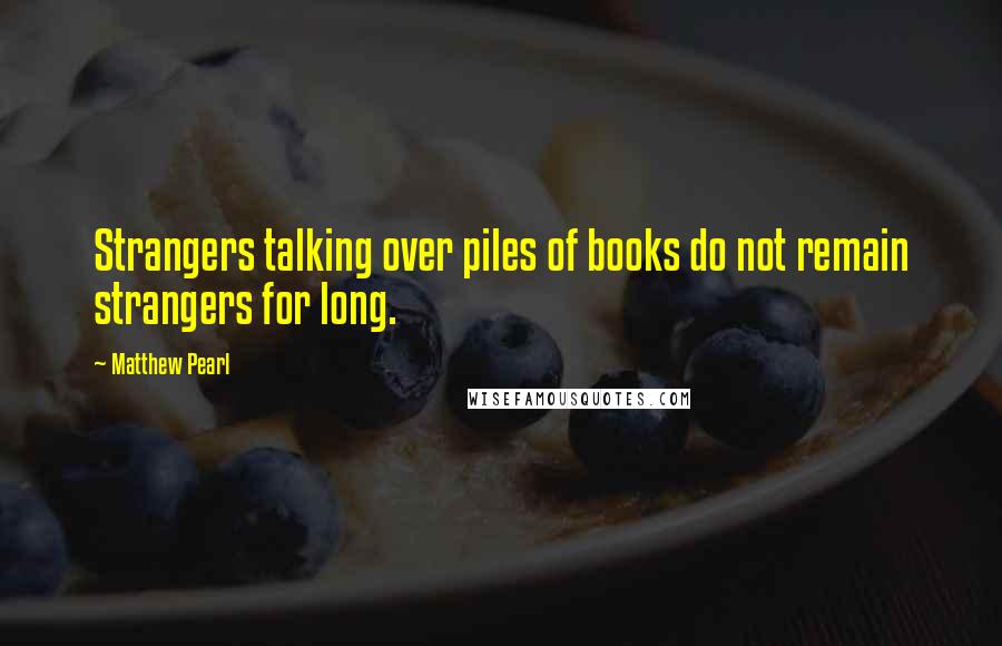 Matthew Pearl Quotes: Strangers talking over piles of books do not remain strangers for long.