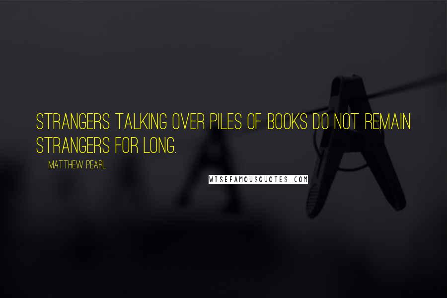 Matthew Pearl Quotes: Strangers talking over piles of books do not remain strangers for long.