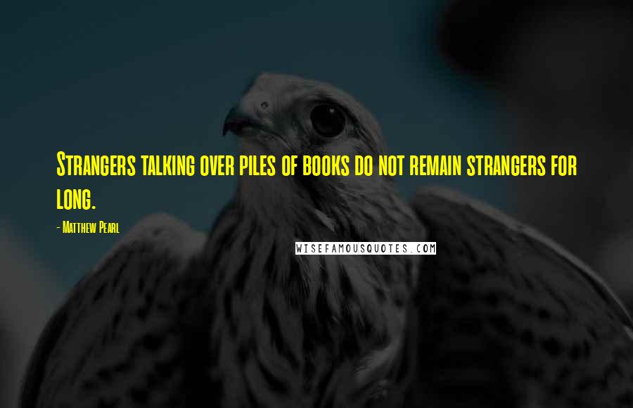 Matthew Pearl Quotes: Strangers talking over piles of books do not remain strangers for long.