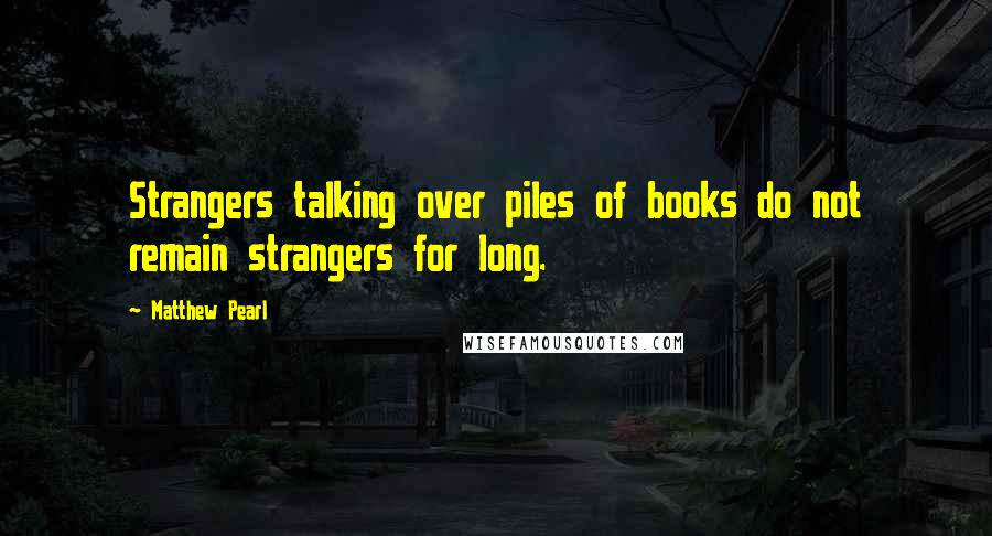 Matthew Pearl Quotes: Strangers talking over piles of books do not remain strangers for long.