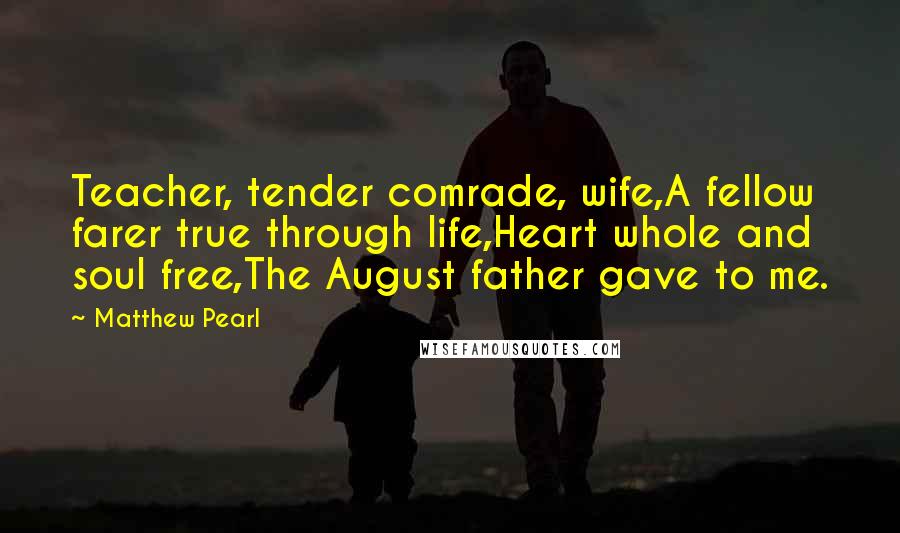 Matthew Pearl Quotes: Teacher, tender comrade, wife,A fellow farer true through life,Heart whole and soul free,The August father gave to me.