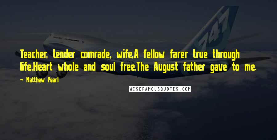 Matthew Pearl Quotes: Teacher, tender comrade, wife,A fellow farer true through life,Heart whole and soul free,The August father gave to me.