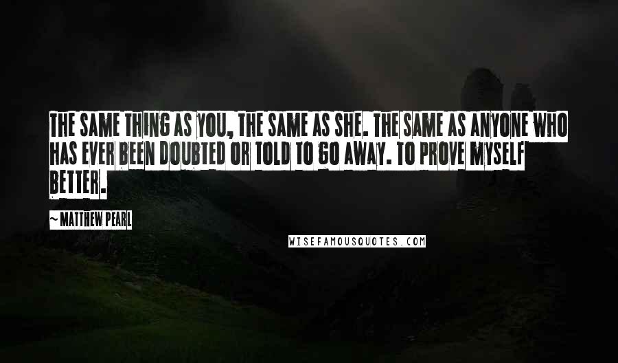 Matthew Pearl Quotes: The same thing as you, the same as she. The same as anyone who has ever been doubted or told to go away. To prove myself better.