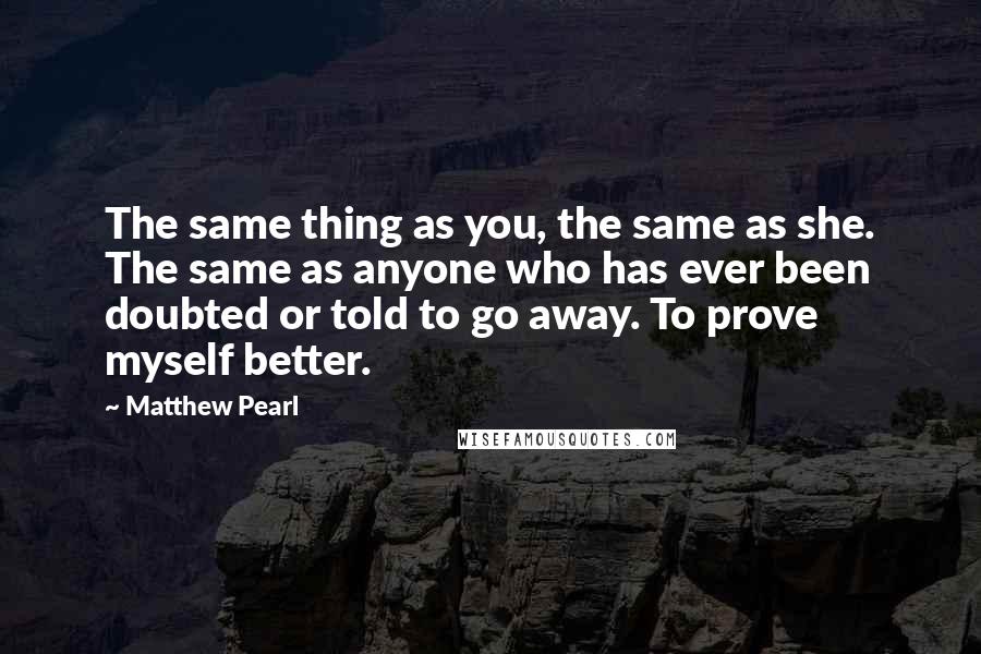 Matthew Pearl Quotes: The same thing as you, the same as she. The same as anyone who has ever been doubted or told to go away. To prove myself better.