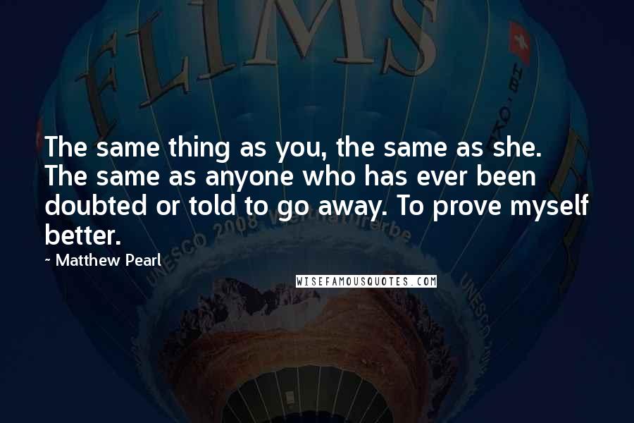 Matthew Pearl Quotes: The same thing as you, the same as she. The same as anyone who has ever been doubted or told to go away. To prove myself better.