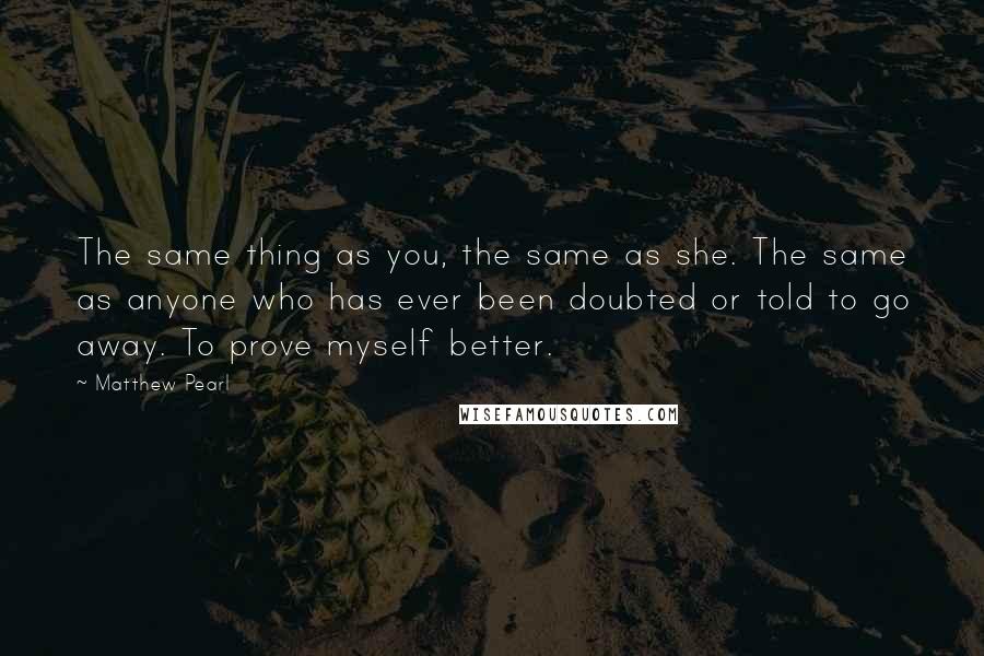 Matthew Pearl Quotes: The same thing as you, the same as she. The same as anyone who has ever been doubted or told to go away. To prove myself better.