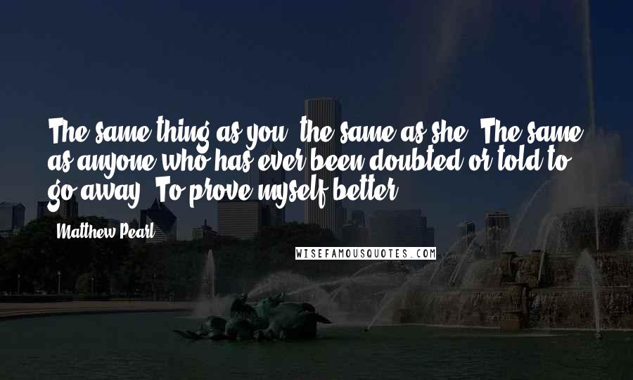 Matthew Pearl Quotes: The same thing as you, the same as she. The same as anyone who has ever been doubted or told to go away. To prove myself better.