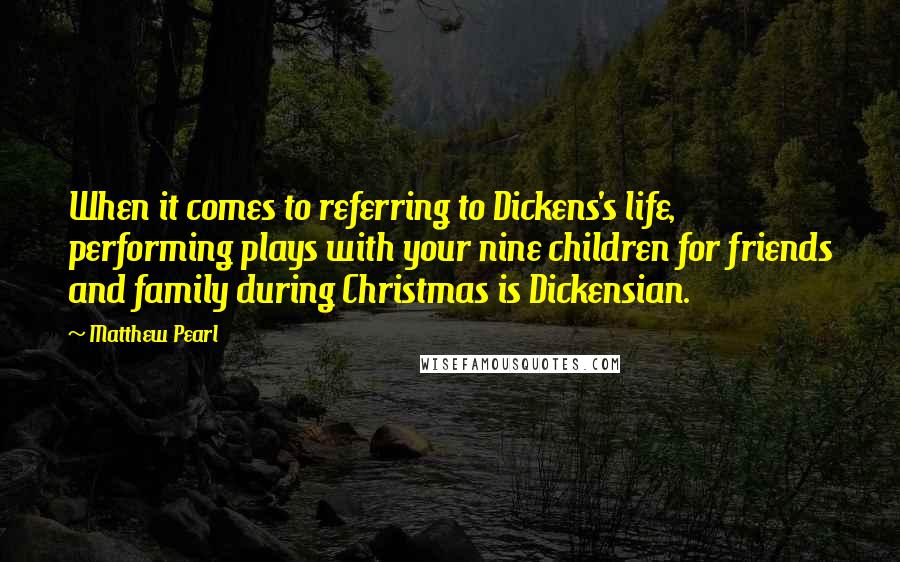 Matthew Pearl Quotes: When it comes to referring to Dickens's life, performing plays with your nine children for friends and family during Christmas is Dickensian.