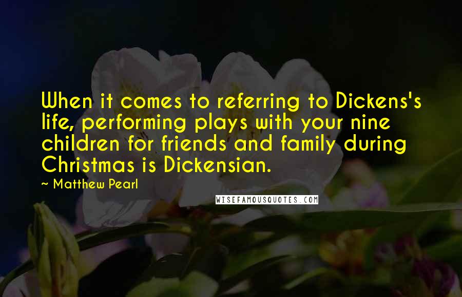 Matthew Pearl Quotes: When it comes to referring to Dickens's life, performing plays with your nine children for friends and family during Christmas is Dickensian.